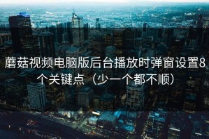 蘑菇视频电脑版后台播放时弹窗设置8个关键点（少一个都不顺）