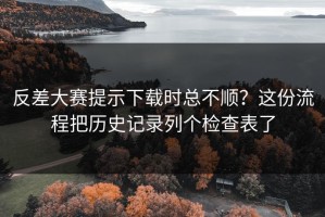 反差大赛提示下载时总不顺？这份流程把历史记录列个检查表了