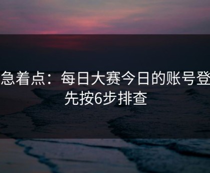 别急着点：每日大赛今日的账号登录先按6步排查