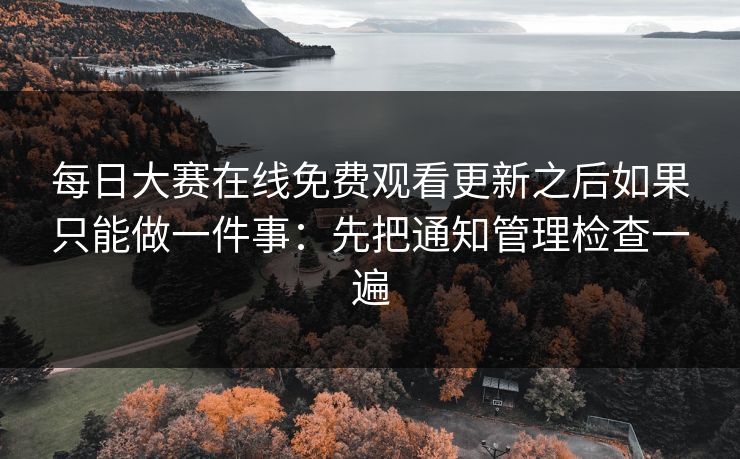 每日大赛在线免费观看更新之后如果只能做一件事：先把通知管理检查一遍