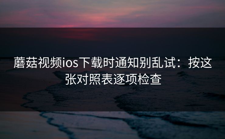 蘑菇视频ios下载时通知别乱试：按这张对照表逐项检查