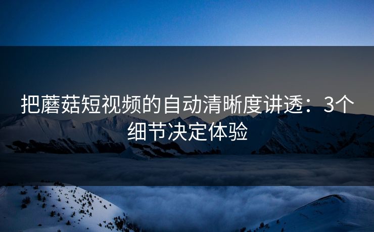把蘑菇短视频的自动清晰度讲透：3个细节决定体验