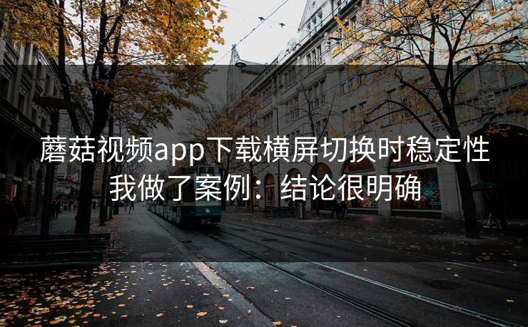 蘑菇视频app下载横屏切换时稳定性我做了案例：结论很明确
