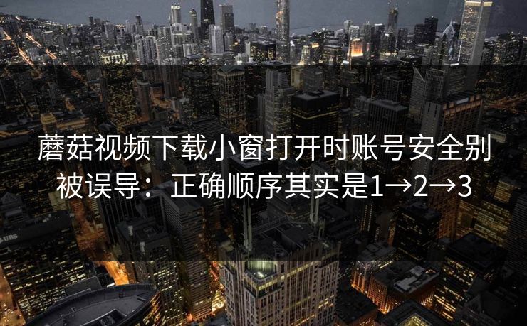 蘑菇视频下载小窗打开时账号安全别被误导：正确顺序其实是1→2→3