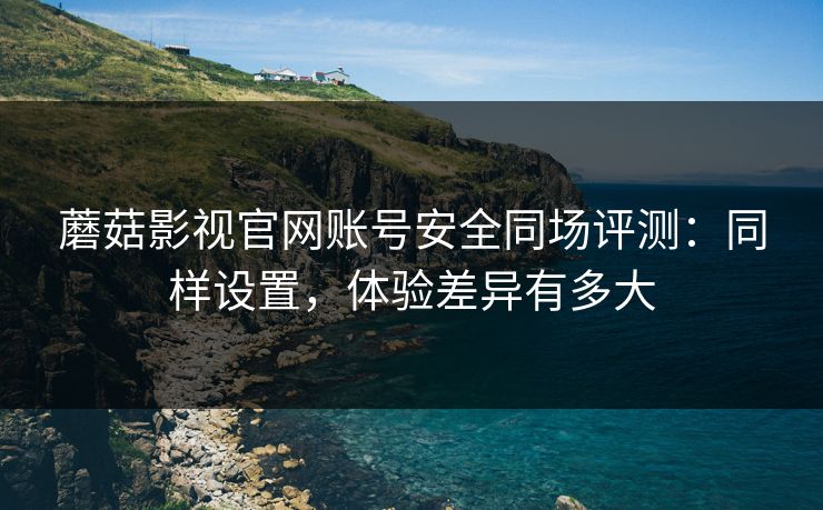蘑菇影视官网账号安全同场评测：同样设置，体验差异有多大