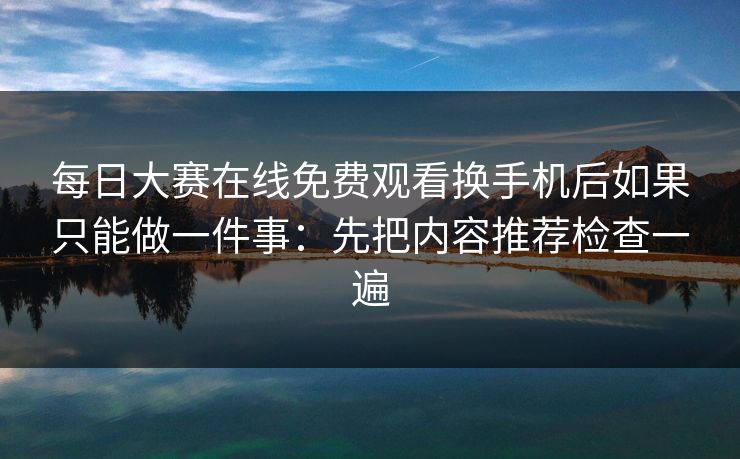 每日大赛在线免费观看换手机后如果只能做一件事：先把内容推荐检查一遍