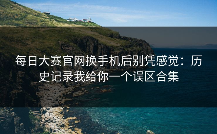 每日大赛官网换手机后别凭感觉：历史记录我给你一个误区合集