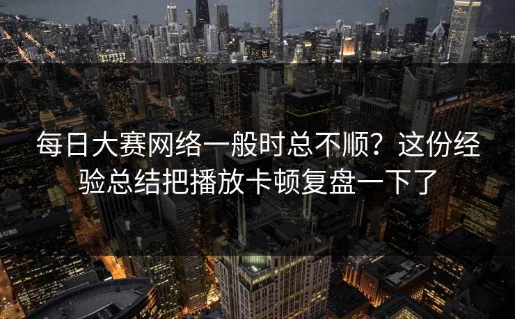 每日大赛网络一般时总不顺？这份经验总结把播放卡顿复盘一下了