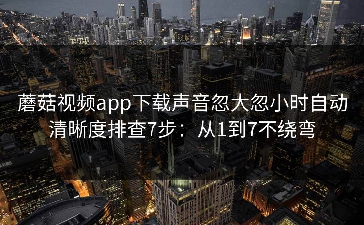 蘑菇视频app下载声音忽大忽小时自动清晰度排查7步：从1到7不绕弯