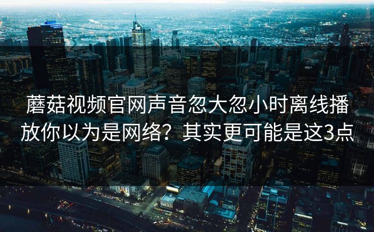 蘑菇视频官网声音忽大忽小时离线播放你以为是网络？其实更可能是这3点
