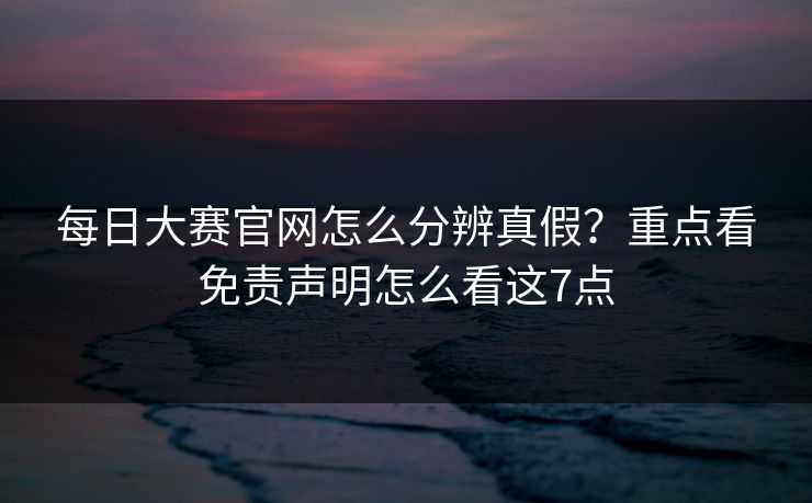 每日大赛官网怎么分辨真假？重点看免责声明怎么看这7点