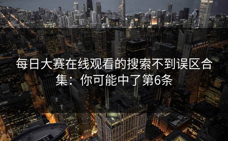 每日大赛在线观看的搜索不到误区合集：你可能中了第6条