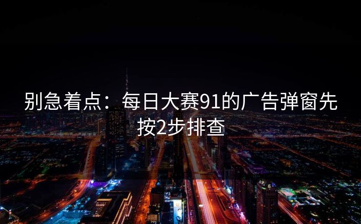别急着点：每日大赛91的广告弹窗先按2步排查