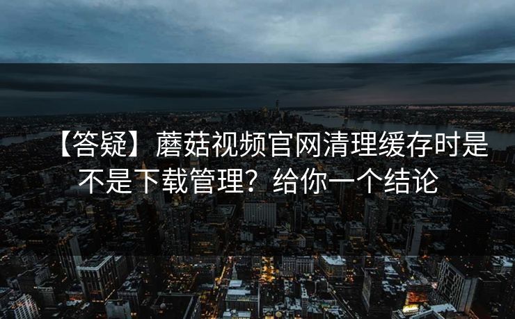 【答疑】蘑菇视频官网清理缓存时是不是下载管理？给你一个结论