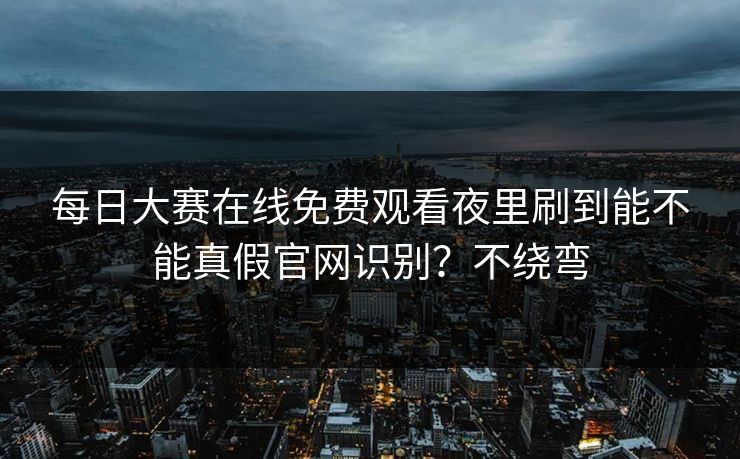 每日大赛在线免费观看夜里刷到能不能真假官网识别？不绕弯