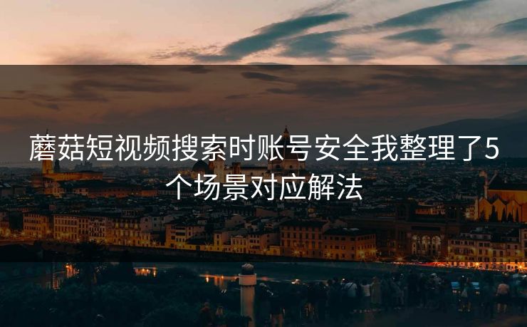蘑菇短视频搜索时账号安全我整理了5个场景对应解法
