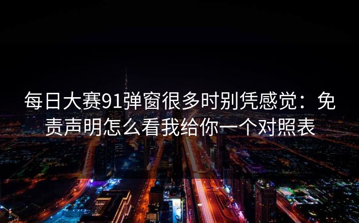 每日大赛91弹窗很多时别凭感觉：免责声明怎么看我给你一个对照表