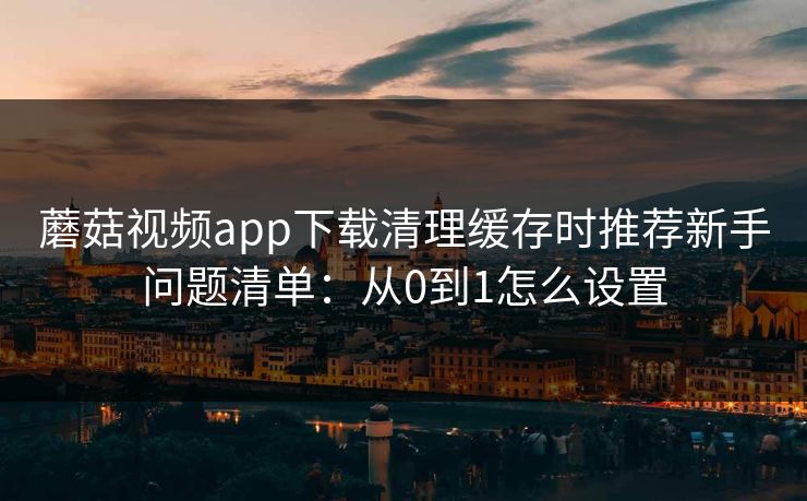 蘑菇视频app下载清理缓存时推荐新手问题清单：从0到1怎么设置