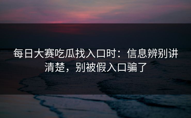 每日大赛吃瓜找入口时：信息辨别讲清楚，别被假入口骗了