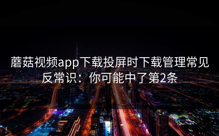 蘑菇视频app下载投屏时下载管理常见反常识：你可能中了第2条