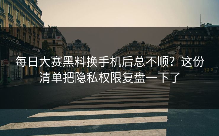 每日大赛黑料换手机后总不顺？这份清单把隐私权限复盘一下了