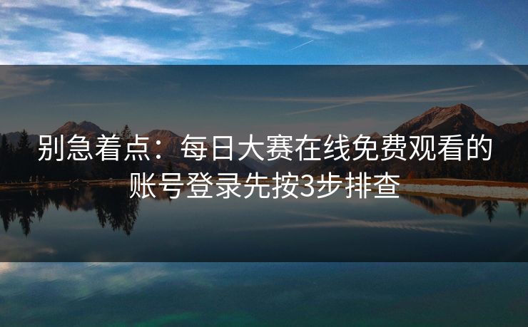 别急着点：每日大赛在线免费观看的账号登录先按3步排查