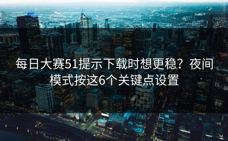 每日大赛51提示下载时想更稳？夜间模式按这6个关键点设置