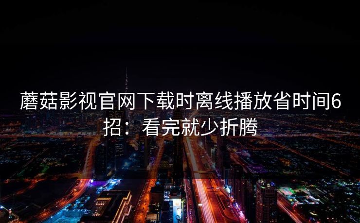 蘑菇影视官网下载时离线播放省时间6招：看完就少折腾