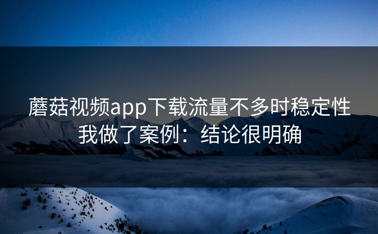 蘑菇视频app下载流量不多时稳定性我做了案例：结论很明确