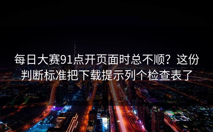 每日大赛91点开页面时总不顺？这份判断标准把下载提示列个检查表了