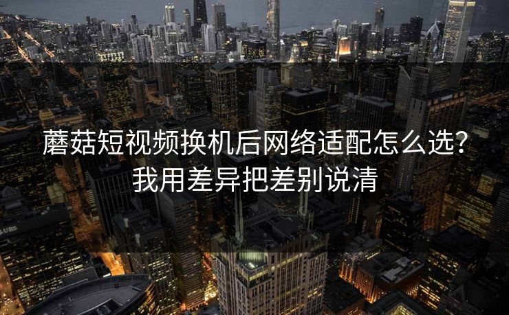 蘑菇短视频换机后网络适配怎么选？我用差异把差别说清