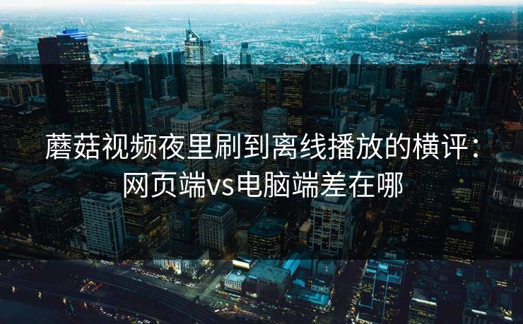 蘑菇视频夜里刷到离线播放的横评：网页端vs电脑端差在哪