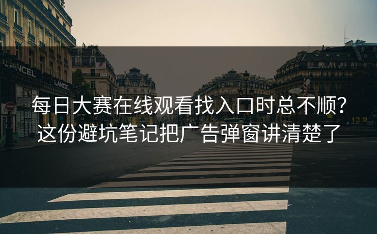 每日大赛在线观看找入口时总不顺?这份避坑笔记把广告弹窗讲清楚了 每日大赛在线观看找入口时总不顺?这份避坑笔记把广告弹窗讲清楚了