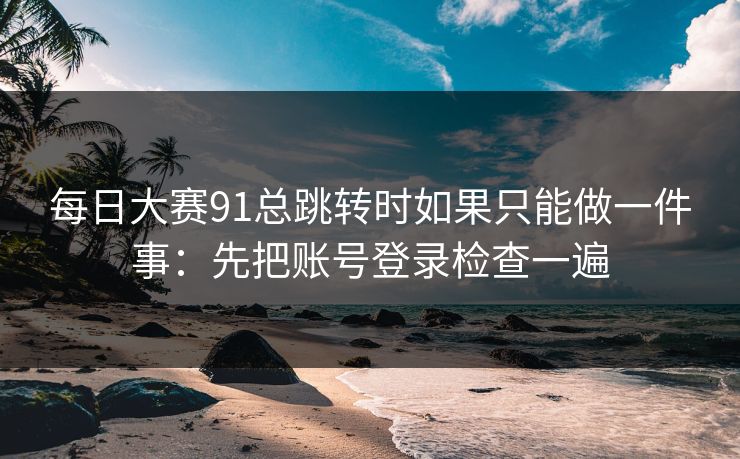 每日大赛91总跳转时如果只能做一件事：先把账号登录检查一遍