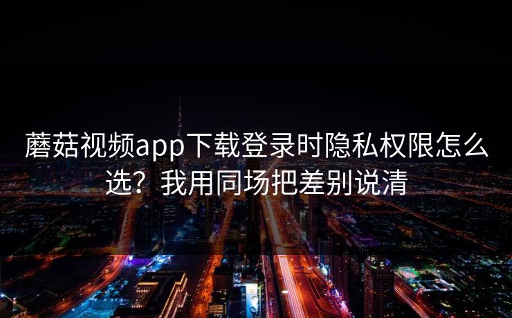 蘑菇视频app下载登录时隐私权限怎么选？我用同场把差别说清