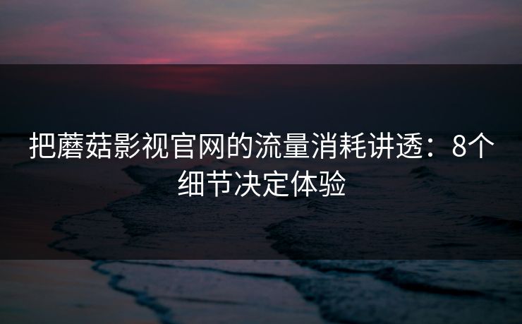 把蘑菇影视官网的流量消耗讲透：8个细节决定体验