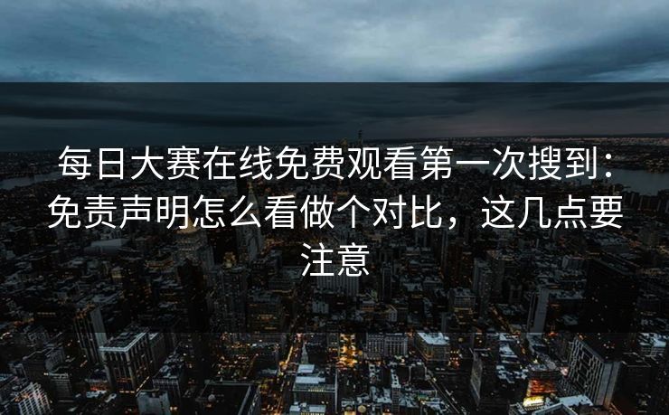 每日大赛在线免费观看第一次搜到：免责声明怎么看做个对比，这几点要注意
