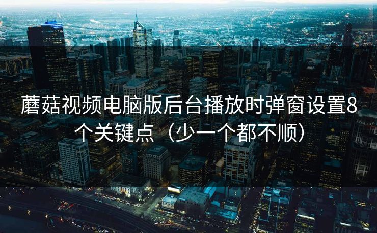 蘑菇视频电脑版后台播放时弹窗设置8个关键点（少一个都不顺）