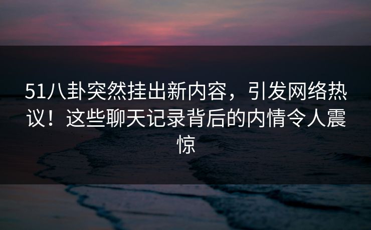 51八卦突然挂出新内容，引发网络热议！这些聊天记录背后的内情令人震惊