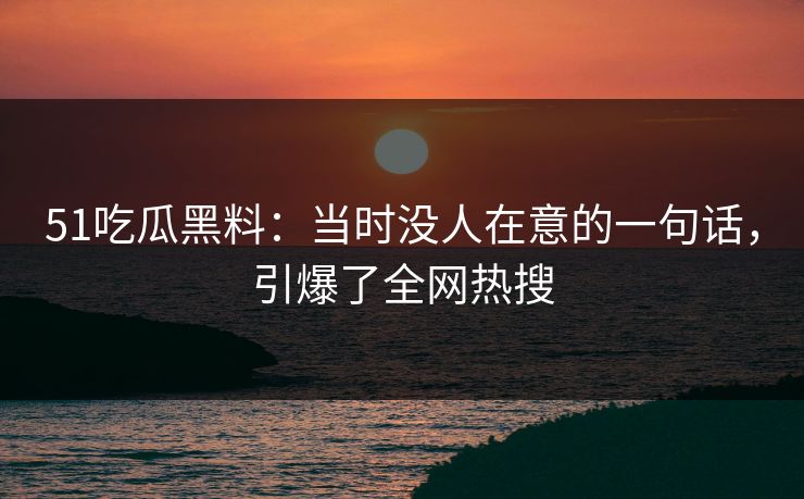 51吃瓜黑料：当时没人在意的一句话，引爆了全网热搜
