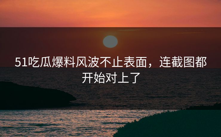 51吃瓜爆料风波不止表面，连截图都开始对上了