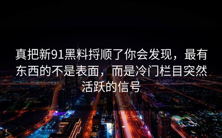 真把新91黑料捋顺了你会发现，最有东西的不是表面，而是冷门栏目突然活跃的信号